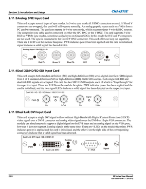 Page 482-28M Series User Manual020-100009-07 Rev. 1 (07-2012)
Section 2: Installation and Setup
2.11.3Analog BNC Input Card
This card accepts several types of sync modes. In 5-wire sync mode all 5 BNC connectors are used. If H and V 
connectors are swapped, this card will still operate normally. An analog graphic source such as a VGA from a 
PC can be connected. The card can operate in 4-wire sync mode, which accommodates 4-wire RGBC sources. 
The composite sync cable can be connected to either the H/C BNC or...