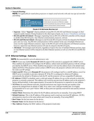 Page 883-36M Series User Manual020-100009-07 Rev. 1 (07-2012)
Section 3: Operation
•Network Routing: 
NOTE: Not applicable for stand-alone projectors or simple serial networks with only one type of controller 
and linking.
•Separate - Select “Separate” (factory default) to keep RS-232, RS-422 and Ethernet messages on their 
respective paths instead of being broadcast to the other types of ports, see Section 2 Installation and Setup.
•RS-232 and RS-422 Joined - Messages originating from an RS-232 or RS-422...