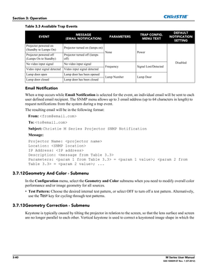 Page 923-40M Series User Manual020-100009-07 Rev. 1 (07-2012)
Section 3: Operation
Email Notification
When a trap occurs while Email Notification is selected for the event, an individual email will be sent to each 
user defined email recipient. The SNMP menu allows up to 3 email address (up to 64 characters in length) to 
request notifications from the system during a trap event. 
The resulting email will be in the following format:
From: 
To: 
Subject: Christie M Series Projector SNMP Notification
Message:...