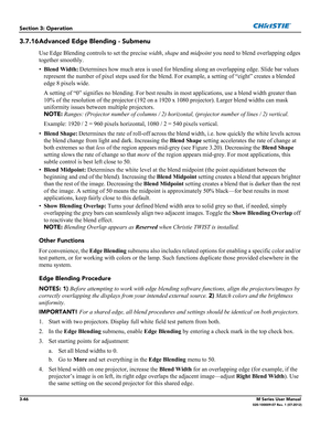 Page 983-46M Series User Manual020-100009-07 Rev. 1 (07-2012)
Section 3: Operation
3.7.16Advanced Edge Blending - Submenu
Use Edge Blending controls to set the precise width, shape and midpoint you need to blend overlapping edges 
together smoothly.
•Blend Width:
 Determines how much area is used for blending along an overlapping edge. Slide bar values 
represent the number of pixel steps used for the blend. For example, a setting of “eight” creates a blended 
edge 8 pixels wide. 
A setting of “0” signifies no...