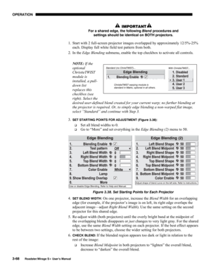 Page 106OPERATION 
3-68 
Roadster/Mirage S+ User’s Manual 
 IMPORTANT 
For a shared edge, the following Blend procedures and 
settings should be identical on BOTH projectors. 
1.  Start with 2 full-screen projector images overlapped by approximately 12/5%-25% 
each. Display full white field test pattern from both. 
2. In the Edge Blending submenu, enable the top checkbox to activate all controls. 
 
NOTE: If the 
optional 
ChristieTWIST 
module is 
installed, a pull-
down list 
replaces this 
checkbox (see...