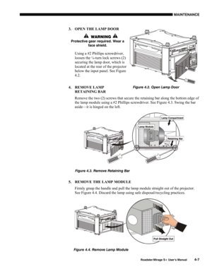 Page 119MAINTENANCE 
  Roadster/Mirage S+ User’s Manual 4-7 
3.  OPEN THE LAMP DOOR 
   WARNING  
Protective gear required. Wear a 
face shield. 
Using a #2 Phillips screwdriver, 
loosen the ¼-turn lock screws (2) 
securing the lamp door, which is 
located at the rear of the projector 
below the input panel. See Figure 
4.2. 
4. REMOVE LAMP 
RETAINING BAR 
Remove the two (2) screws that secure the retaining bar along the bottom edge of 
the lamp module using a #2 Phillips screwdriver. See Figure 4.3. Swing the...