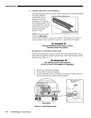 Page 120MAINTENANCE 
4-8 
Roadster/Mirage S+ User’s Manual 
6.  INSERT THE NEW LAMP MODULE 
Align the base plate of the new lamp module under both side alignment guides 
(see right). Slide the 
module fully into the 
projector in the same 
orientation you removed 
the old lamp module. Push 
with normal force until the 
resistance increases, then 
firmly push module 
another ½ inch.  
NOTE: The lamp module 
must make full contact
 
with the lamp connectors. Increased resistance when sliding the module in...