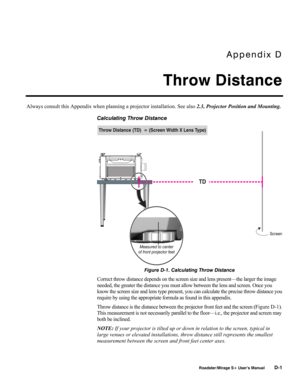 Page 149Appendix D 
Throw Distance 
 
 Roadster/Mirage S+ User’s Manual D-1 
Always consult this Appendix when planning a projector installation. See also 2.3, Projector Position and Mounting. 
Calculating Throw Distance 
 
Figure D-1. Calculating Throw Distance 
Correct throw distance depends on the screen size and lens present—the larger the image 
needed, the greater the distance you must allow between the lens and screen. Once you 
know the screen size and lens type present, you can calculate the precise...