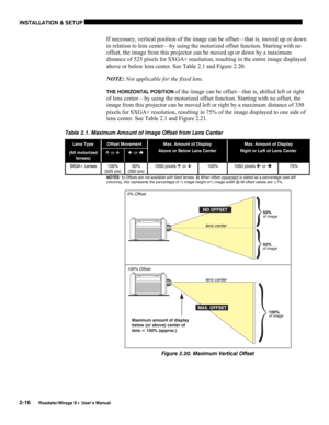 Page 22INSTALLATION & SETUP 
2-16 
Roadster/Mirage S+ User’s Manual 
If necessary, vertical position of the image can be offset—that is, moved up or down 
in relation to lens center—by using the motorized offset function. Starting with no 
offset, the image from this projector can be moved up or down by a maximum 
distance of 525 pixels for SXGA+ resolution, resulting in the entire image displayed 
above or below lens center. See Table 2.1 and Figure 2.20.  
NOTE: Not applicable for the fixed lens. 
THE...