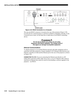 Page 28INSTALLATION & SETUP 
2-22 
Roadster/Mirage S+ User’s Manual 
 
Figure 2.29. RS422 Connection to a Computer 
The nine-pin RS422 connector is located at the rear of the projector (Figure 2.29).  
Use this port for communications to and from an RS422-compatible controller. In the 
Communications menu, set the baud rate to match that of your RS422 controlling 
device. 
WARNING 
Do not use an RS422 port unless you are using 
equipment with RS422 capability. The voltage levels of 
this signal can damage...