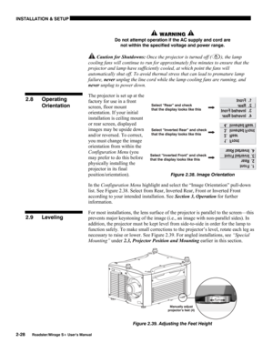 Page 34INSTALLATION & SETUP 
2-28 
Roadster/Mirage S+ User’s Manual 
 WARNING  
Do not attempt operation if the AC supply and cord are 
not within the specified voltage and power range. 
 Caution for Shutdowns: Once the projector is turned off (), the lamp 
cooling fans will continue to run for approximately five minutes to ensure that the 
projector and lamp have sufficiently cooled, at which point the fans will 
automatically shut off. To avoid thermal stress that can lead to premature lamp 
failure, never...