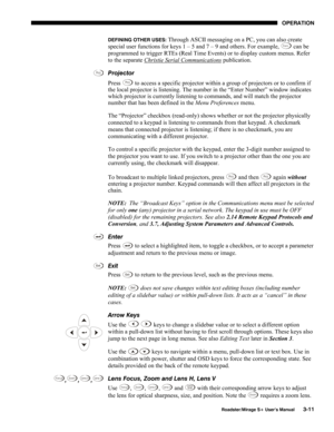 Page 49OPERATION 
  Roadster/Mirage S+ User’s Manual 3-11 
DEFINING OTHER USES: Through ASCII messaging on a PC, you can also create 
special user functions for keys 1 – 5 and 7 – 9 and others. For example, Func can be 
programmed to trigger RTEs (Real Time Events) or to display custom menus. Refer 
to the separate Christie Serial Communications
 publication. 
Projector 
Press 
Proj to access a specific projector within a group of projectors or to confirm if 
the local projector is listening. The number in the...