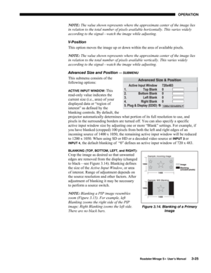 Page 63OPERATION 
  Roadster/Mirage S+ User’s Manual 3-25 
NOTE: The value shown represents where the approximate center of the image lies 
in relation to the total number of pixels available horizontally. This varies widely 
according to the signal—watch the image while adjusting. 
V-Position 
This option moves the image up or down within the area of available pixels.  
NOTE: The value shown represents where the approximate center of the image lies 
in relation to the total number of pixels available...