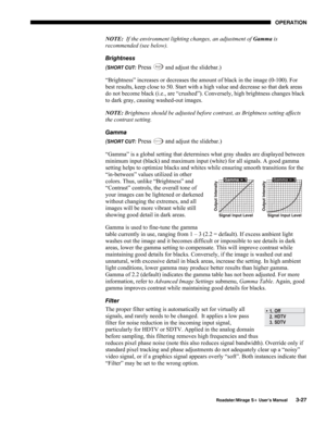 Page 65OPERATION 
  Roadster/Mirage S+ User’s Manual 3-27 
NOTE:  If the environment lighting changes, an adjustment of Gamma is 
recommended (see below). 
Brightness 
(
SHORT CUT: Press Bright and adjust the slidebar.) 
“Brightness” increases or decreases the amount of black in the image (0-100). For 
best results, keep close to 50. Start with a high value and decrease so that dark areas 
do not become black (i.e., are “crushed”). Conversely, high brightness changes black 
to dark gray, causing washed-out...
