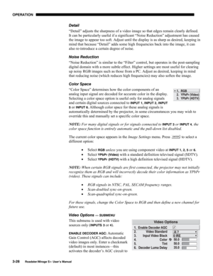 Page 66OPERATION 
3-28 
Roadster/Mirage S+ User’s Manual 
Detail 
“Detail” adjusts the sharpness of a video image so that edges remain clearly defined. 
It can be particularly useful if a significant “Noise Reduction” adjustment has caused 
the image to appear too soft. Adjust until the display is as sharp as desired, keeping in 
mind that because “Detail” adds some high frequencies back into the image, it can 
also re-introduce a certain degree of noise. 
Noise Reduction 
“Noise Reduction” is similar to the...