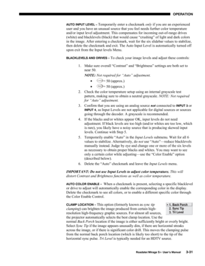 Page 69OPERATION 
  Roadster/Mirage S+ User’s Manual 3-31 
AUTO INPUT LEVEL – Temporarily enter a checkmark only if you are an experienced 
user and you have an unusual source that you feel needs further color temperature 
and/or input level adjustment. This compensates for incoming out-of-range drives 
(white) and blacklevels (black) that would cause “crushing” of light and dark colors 
in the image. After entering a checkmark, wait for the six slidebar values to stabilize, 
then delete the checkmark and exit....