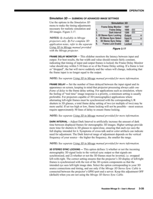 Page 73OPERATION 
  Roadster/Mirage S+ User’s Manual 3-35 
Simulation 3D — SUBMENU OF ADVANCED IMAGE SETTINGS 
Use the options in the Simulation 3D 
menu to make the timing adjustments 
necessary for realistic simulation and 
3D images. Figure 3.17. 
NOTES: 1) Available in Mirage 
projectors only. 2) For complete 3D 
application notes, refer to the separate 
Using 3D in Mirage
 manual provided 
with the Mirage projector. 
FRAME DELAY MONITOR — This slidebar monitors the latency between input and 
output. For...