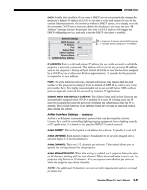 Page 79OPERATION 
  Roadster/Mirage S+ User’s Manual 3-41 
DHCP: Enable this checkbox if you want a DHCP server to automatically change the 
projector’s default IP address (0.0.0.0) to one that is valid and unique for use on the 
current Ethernet network. On networks without a DHCP server, or to simply override 
the automatic DHCP server function, delete the checkmark and enter the new “IP 
Address” settings desired. Remember that only a 0.0.0.0 address will trigger the 
DHCP addressing service, and only when...
