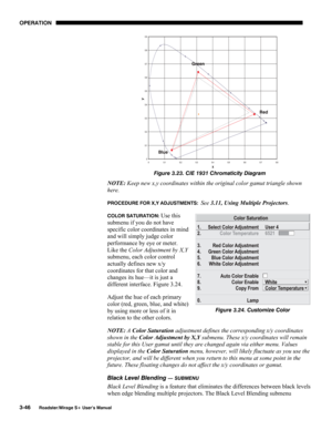 Page 84OPERATION 
3-46 
Roadster/Mirage S+ User’s Manual 
 
Figure 3.23. CIE 1931 Chromaticity Diagram 
NOTE: Keep new x,y coordinates within the original color gamut triangle shown 
here. 
PROCEDURE FOR X,Y ADJUSTMENTS:  See 3.11, Using Multiple Projectors. 
COLOR SATURATION: Use this 
submenu if you do not have 
specific color coordinates in mind 
and will simply judge color 
performance by eye or meter. 
Like the Color Adjustment by X,Y 
submenu, each color control 
actually defines new x/y 
coordinates for...