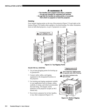 Page 10INSTALLATION & SETUP 
2-4 
Roadster/Mirage S+ User’s Manual 
 WARNINGS  
• The handles can’t support more than 1 projector. 
• Do not
 use handles for extended time periods. 
• Do not
 use the handles as safety points, or as points 
from which to suspend or hoist the projector. 
Hoisting 
Four integral rigging points on the top of the projector (Figure 2.5) and eight on the 
bottom (Figure 2.6) enable either upright or inverted hoisting. For either orientation, 
hoist an individual projector, or up to 3...