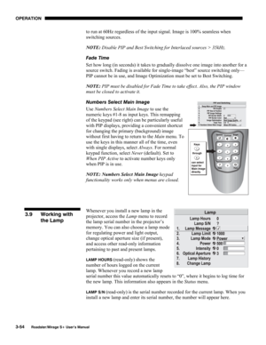 Page 92OPERATION 
3-54 
Roadster/Mirage S+ User’s Manual 
to run at 60Hz regardless of the input signal. Image is 100% seamless when 
switching sources.  
NOTE: Disable PIP and Best Switching for Interlaced sources > 35kHz. 
Fade Time 
Set how long (in seconds) it takes to gradually dissolve one image into another for a 
source switch. Fading is available for single-image “best” source switching only—
PIP cannot be in use, and Image Optimization must be set to Best Switching. 
NOTE: PIP must be disabled for...