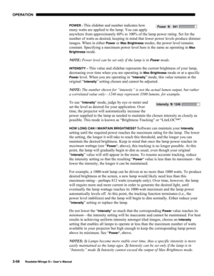 Page 94OPERATION 
3-56 
Roadster/Mirage S+ User’s Manual 
POWER - This slidebar and number indicates how 
many watts are applied to the lamp. You can apply 
anywhere from approximately 60% to 100% of the lamp power rating. Set for the 
number of watts as desired, keeping in mind that lower power levels produce dimmer 
images. When in either 
Power or Max Brightness modes, the power level remains 
constant. Specifying a maximum power level here is the same as operating in 
Max 
Brightness
 mode. 
NOTE: Power...