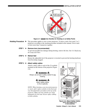 Page 11INSTALLATION & SETUP 
  Roadster / Mirage S+ User’s Manual 2-5 
 
Figure 2.7. NEVER
 Use Handles for Hoisting or as Safety Points 
This procedure applies to one or more projectors. To hoist a stack, first stack 2 or 3 
projectors according to the stacking procedure included in this manual. Never stack 
or hoist more than 3 projectors together. 
Remove lens (recommended) 
To prevent possible lens damage during hoisting, remove the lens. See 4.4, Replacing 
the Lamp and Filter. 
Retract feet 
Retract the...
