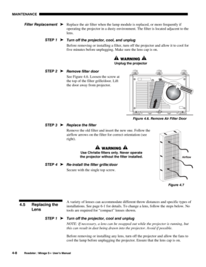 Page 110MAINTENANCE 
4-8 
Roadster / Mirage S+ User’s Manual 
Replace the air filter when the lamp module is replaced, or more frequently if 
operating the projector in a dusty environment. The filter is located adjacent to the 
lens. 
Turn off the projector, cool, and unplug 
Before removing or installing a filter, turn off the projector and allow it to cool for 
five minutes before unplugging. Make sure the lens cap is on. 
 WARNING  
 Unplug the projector 
Remove filter door 
See Figure 4.6. Loosen the screw...