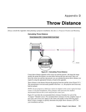 Page 137Appendix D 
Throw Distance 
 
 Roadster / Mirage S+ User’s Manual D-1 
Always consult this Appendix when planning a projector installation. See also 2.3, Projector Position and Mounting. 
Calculating Throw Distance 
 
Figure D-1. Calculating Throw Distance 
Correct throw distance depends on the screen size and lens present—the larger the image 
needed, the greater the distance you must allow between the lens and screen. Once you 
know the screen size and lens type present, you can calculate the precise...