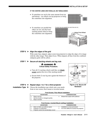 Page 17INSTALLATION & SETUP 
  Roadster / Mirage S+ User’s Manual 2-11 
IF THE CENTER LINES ARE PARALLEL BUT MISALIGNED:  
• If centerlines are out by the same amount from top 
and bottom – use offsets (on top projector) to bring 
the centerlines into alignment. 
 
 
• If centerlines are parallel but 
others are not, turn the front 
stacking mount wheel to bring 
the centerlines into alignment. 
 
 
 
 
Align the edges of the grid 
With center lines aligned, adjust zoom (top projector) to align the edges of its...