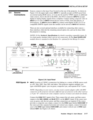 Page 23INSTALLATION & SETUP 
  Roadster / Mirage S+ User’s Manual 2-17 
Sources connect to the Input Panel located on the rear of the projector. As shown in 
Figure 2.24, the upper right corner (
INPUT 1)  typically accepts an RGB signal from 
an external analog RGB source, or it can also be used for YPbPr signals or additional 
video sources. Just to the left of the BNCs, the DVI-I connector (
INPUT 2) accepts 
digital or analog display signals from a computer. Connect analog composite video at 
INPUT 3, or...