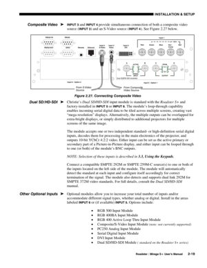 Page 25INSTALLATION & SETUP 
  Roadster / Mirage S+ User’s Manual 2-19 
INPUT 3 and INPUT 4 provide simultaneous connection of both a composite video 
source (
INPUT 3) and an S-Video source (INPUT 4). See Figure 2.27 below. 
 
Figure 2.27. Connecting Composite Video 
Christie’s Dual SD/HD-SDI input module is standard with the Roadster S+ and 
factory-installed in 
INPUT 5 or INPUT 6. The module’s loop-through capability 
enables incoming serial digital data to be tiled across multiple screens, creating vast...