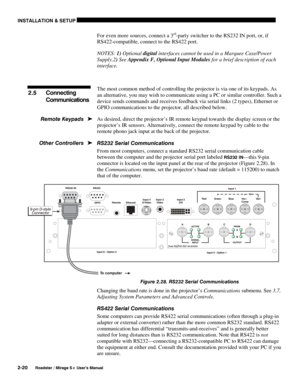 Page 26INSTALLATION & SETUP 
2-20 
Roadster / Mirage S+ User’s Manual 
For even more sources, connect a 3rd-party switcher to the RS232 IN port, or, if 
RS422-compatible, connect to the RS422 port. 
NOTES: 1) Optional digital interfaces cannot be used in a Marquee Case/Power 
Supply.2) See Appendix F, Optional Input Modules for a brief description of each 
interface. 
 
The most common method of controlling the projector is via one of its keypads. As 
an alternative, you may wish to communicate using a PC or...