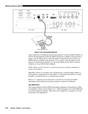 Page 28INSTALLATION & SETUP 
2-22 
Roadster / Mirage S+ User’s Manual 
 
Figure 2.30. Connecting Ethernet  
Upon connection to an Ethernet network, the projector’s factory default IP address of 
0.0.0.0 will automatically enable the DHCP function (if available on the network) to 
assign a new IP address that is valid and unique for that network. Or, if there is no 
DHCP function available on the network  (or if a specific static IP address for the 
projector is preferred or required), you can set the address in...