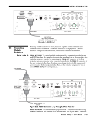 Page 29INSTALLATION & SETUP 
  Roadster / Mirage S+ User’s Manual 2-23 
 
Figure 2.31. GPIO Port 
 
You may wish to chain two or more projectors together so that commands and 
communications to and from a controller are relayed to all projectors. Choose a 
hardware configuration that best suits your desired communication method. 
RS232 NETWORK: To control multiple projectors with a computer/controller having 
an RS232 interface, first set all projectors to the same baud rate as the controller, then 
chain the...