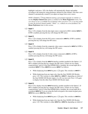 Page 41OPERATION 
  Roadster / Mirage S+ User’s Manual 3-7 
highlight it and press ), the display will automatically change and update 
according to the numerous setup parameters defined for that channel. Note that a new 
channel is automatically created if you adjust an image from a new source. 
NOTE: Channel (
C han nel)
 key behavior during a presentation depends on whether or 
not the Display Channel List option is enabled in the Menu Preferences menu. You 
can choose to use a scrollable list of channels...