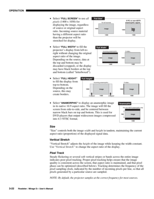 Page 56OPERATION 
3-22 
Roadster / Mirage S+ User’s Manual 
• Select “FULL SCREEN” to use all 
pixels (1400 x 1050) for 
displaying the image, regardless 
of source or original aspect 
ratio. Incoming source material 
having a different aspect ratio 
than the projector will be 
stretched for display.  
• Select 
“FULL WIDTH” to fill the 
projector’s display from left-to-
right without changing the original 
aspect ratio of the image. 
Depending on the source, data at 
the top and bottom may be 
discarded...