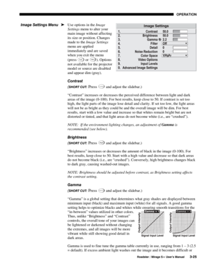 Page 59OPERATION 
  Roadster / Mirage S+ User’s Manual 3-25 
Use options in the Image 
Settings menu to alter your 
main image without affecting 
its size or position. Changes 
made to the Image Settings 
menu are applied 
immediately and are saved 
when you exit the menu 
(press 
Exit or
 Menu). Options 
not available for the projector 
model or source are disabled 
and appear dim (gray). 
Contrast 
(
SHORT CUT: Press Contra st and adjust the slidebar.) 
“Contrast” increases or decreases the perceived...