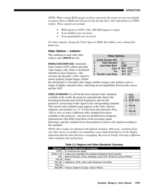 Page 61OPERATION 
  Roadster / Mirage S+ User’s Manual 3-27 
NOTE: When certain RGB signals are first connected, the projector may not initially 
recognize them as RGB and will incorrectly decode their color information as YPbPr 
(video). These signals can include: 
• RGB signals in NTSC, PAL, SECAM frequency ranges 
• Scan-doubled sync-on-green. 
• Scan-quadrupled sync-on-green. 
For these signals, change the Color Space to RGB, then define a new channel for 
future use. 
Video Options 
— SUBMENU 
This submenu...