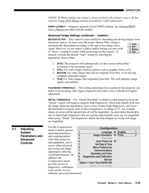 Page 69OPERATION 
  Roadster / Mirage S+ User’s Manual 3-35 
NOTES: 1) When enabled, the output is always locked to the primary source. 2) See 
separate Using 3D in Mirage
 manual provided for a full explanation. 
WARP LATENCY — Requires optional ChristieTWIST module. See ChristieTWIST 
User’s Manual provided with the module. 
Advanced Image Settings continued 
— SUBMENU 
MOTION FILTER — 
This control is most useful for smoothing out moving images from 
interlaced sources. In most cases the proper Motion Filter...