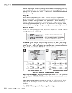 Page 72OPERATION 
3-38 
Roadster / Mirage S+ User’s Manual 
network of projectors, if you discover that a projector has a different baud rate, make 
sure to use the pull-down list and select the correct baud rate using the 
 key—do 
not just scroll this control with 
 or  keys. Serial communication is always 8 
data bits, no parity. 
Projector 
Enter a three-digit number (such as “001”) to assign or change a number to the 
projector currently in use. If the current projector already has a number assigned, that...