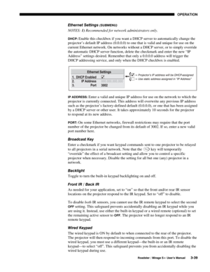 Page 73OPERATION 
  Roadster / Mirage S+ User’s Manual 3-39 
Ethernet Settings (SUBMENU) 
NOTES: 1) Recommended for network administrators only. 
DHCP: Enable this checkbox if you want a DHCP server to automatically change the 
projector’s default IP address (0.0.0.0) to one that is valid and unique for use on the 
current Ethernet network. On networks without a DHCP server, or to simply override 
the automatic DHCP server function, delete the checkmark and enter the new “IP 
Address” settings desired. Remember...