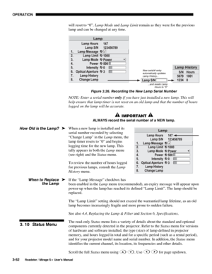 Page 86OPERATION 
3-52 
Roadster / Mirage S+ User’s Manual 
will reset to “0”. Lamp Mode and Lamp Limit remain as they were for the previous 
lamp and can be changed at any time. 
 
Figure 3.26. Recording the New Lamp Serial Number 
NOTE: Enter a serial number only if you have just installed a new lamp. This will 
help ensure that lamp timer is not reset on an old lamp and that the number of hours 
logged on the lamp will be accurate. 
 IMPORTANT  
ALWAYS record the serial number of a NEW lamp. 
When a new lamp...