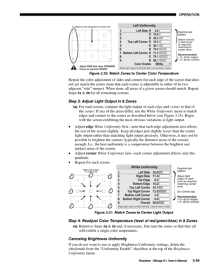 Page 93OPERATION 
  Roadster / Mirage S+ User’s Manual 3-59 
 
Figure 3.30. Match Zones to Center Color Temperature 
Repeat the color adjustment of sides and corners for each edge of the screen that does 
not yet match the center (note that each corner is adjustable in either of its two 
adjacent “side” menus). When done, all areas of a given screen should match. Repeat 
Steps 
2a & 2b for all remaining screens. 
Step 3: Adjust Light Output in 8 Zones 
3a) For each screen, compare the light output of each edge...