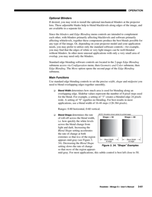 Page 95OPERATION 
  Roadster / Mirage S+ User’s Manual 3-61 
Optional Blinders 
If desired, you may wish to install the optional mechanical blinders at the projector 
lens. These adjustable blades help to blend blacklevels along edges of the image, and 
are available in a separate kit.
 
Since the blinders and Edge Blending menu controls are intended to complement 
each other, with blinders primarily affecting blacklevels and software primarily 
affecting whitelevels, together these components produce the best...