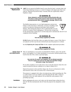 Page 104MAINTENANCE 
4-2 
Roadster / Mirage S+ User’s Manual 
LAMP: Do not operate the Bubble lamp for more than the lamp’s warranty limit; risk 
of the lamp shattering increases as a result of changes in the quartz glass that occur 
with use. Operation beyond the lamp’s warranty limit also significantly reduces 
brightness output. 
 WARNING  
Never attempt to remove the lamp housing directly after use. 
The lamp is under great pressure when hot and may explode, 
causing personal injury and/or property damage....
