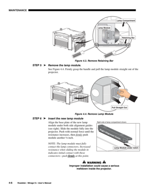 Page 108MAINTENANCE 
4-6 
Roadster / Mirage S+ User’s Manual 
 
Figure 4.3. Remove Retaining Bar 
Remove the lamp module. 
See Figure 4.4. Firmly grasp the handle and pull the lamp module straight out of the 
projector. 
 
Figure 4.4. Remove Lamp Module 
Insert the new lamp module 
Align the base plate of the new lamp 
module under both side alignment guides 
(see right). Slide the module fully into the 
projector. Push with normal force until the 
resistance increases, then firmly
 push 
module another ½ inch....