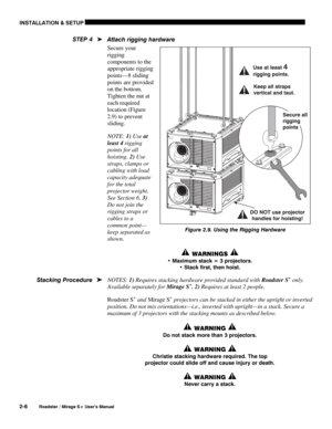 Page 12INSTALLATION & SETUP 
2-6 
Roadster / Mirage S+ User’s Manual 
Attach rigging hardware 
Secure your 
rigging 
components to the 
appropriate rigging 
points—8 sliding 
points are provided 
on the bottom. 
Tighten the nut at 
each required 
location (Figure 
2.9) to prevent 
sliding.  
NOTE: 1) Use at 
least 4 rigging 
points for all 
hoisting. 2) Use 
straps, clamps or 
cabling with load 
capacity adequate 
for the total 
projector weight. 
See Section 6. 3) 
Do not join the 
rigging straps or 
cables to...