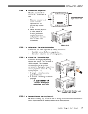 Page 13INSTALLATION & SETUP 
  Roadster / Mirage S+ User’s Manual 2-7 
Position the projectors 
Place the projectors to be 
stacked on a secure table or 
cart. 
• Place one projector on its 
side to access its 
adjustable feet and 
stacking legs (Figure 
2.10). 
• Orient the other projector 
in either upright or 
inverted position as 
required (remember, 
each projector in a stack 
must be in the same 
orientation). 
 
Fully retract the (4) adjustable feet  
Retract each foot as far as possible by turning it...