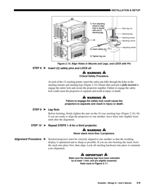 Page 15INSTALLATION & SETUP 
  Roadster / Mirage S+ User’s Manual 2-9 
 
Figure 2.14. Align Holes in Mounts and Legs, and LOCK with Pin 
Insert (3) safety pins and LOCK all 
 WARNING  
Critical Safety Procedure. 
At each of the (3) stacking points, insert the safety pin fully through the holes in the 
stacking mounts and stacking legs (Figure 2.14). Ensure that each pin is fully inserted to 
engage the safety lock and secure the projectors together. Failure to engage the safety 
lock could cause the projectors...