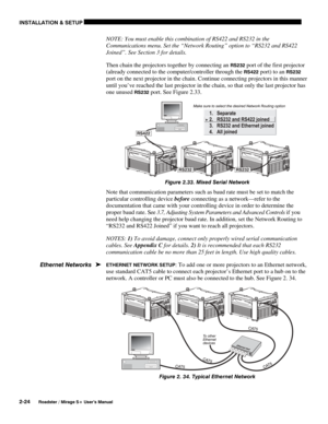 Page 30INSTALLATION & SETUP 
2-24 
Roadster / Mirage S+ User’s Manual 
NOTE: You must enable this combination of RS422 and RS232 in the 
Communications menu. Set the “Network Routing” option to “RS232 and RS422 
Joined”. See Section 3 for details. 
Then chain the projectors together by connecting an 
RS232 port of the first projector 
(already connected to the computer/controller through the 
RS422 port) to an RS232 
port on the next projector in the chain. Continue connecting projectors in this manner 
until...