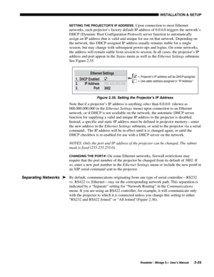 Page 31INSTALLATION & SETUP 
  Roadster / Mirage S+ User’s Manual 2-25 
SETTING THE PROJECTOR’S IP ADDRESS: Upon connection to most Ethernet 
networks, each projector’s factory default IP address of 0.0.0.0 triggers the network’s 
DHCP (Dynamic Host Configuration Protocol) server function to automatically 
assign an IP address that is valid and unique for use on that network. Depending on 
the network, this DHCP-assigned IP address usually remains stable for a single 
session, but may change with subsequent...