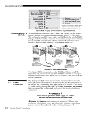 Page 32INSTALLATION & SETUP 
2-26 
Roadster / Mirage S+ User’s Manual 
 
Figure 2.36. Keeping Communications Separate (default) 
To relay all messages to all ports—RS232, RS422, and Ethernet—set the “Network 
Routing” option in the Communications menu for each projector to “All Joined”. 
This configuration is useful if you are using a non-RS232 controller with the RS232 
linking available between these projectors. For example, you may want to use both an 
RS422-compatible controller and an Ethernet-connected PC...