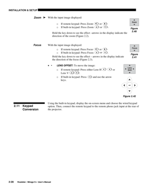 Page 34INSTALLATION & SETUP 
2-28 
Roadster / Mirage S+ User’s Manual 
With the input image displayed: 
o If remote keypad: Press Zoom 
 or .
 
o If built-in keypad: Press Zoom 
 or .
 
Hold the key down to see the effect –arrows in the display indicate the 
direction of the zoom (Figure 2.2). 
 
 
With the input image displayed: 
o If remote keypad: Press Focus 
 or .
 
o If built-in keypad: Press Focus
 
 or .
 
Hold the key down to see the effect – arrows in the display indicate 
the direction of the focus...